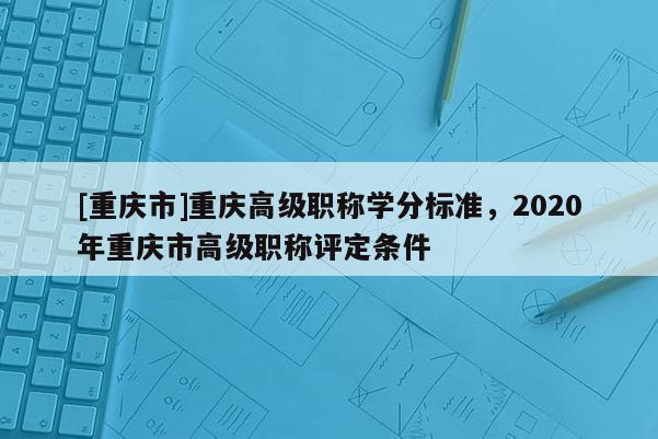 [重慶市]重慶高級(jí)職稱學(xué)分標(biāo)準(zhǔn)，2020年重慶市高級(jí)職稱評(píng)定條件