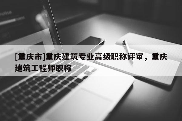 [重慶市]重慶建筑專(zhuān)業(yè)高級(jí)職稱(chēng)評(píng)審，重慶建筑工程師職稱(chēng)