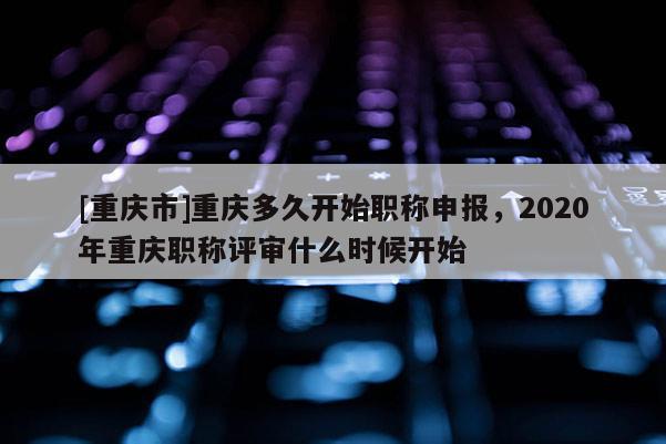 [重慶市]重慶多久開始職稱申報，2020年重慶職稱評審什么時候開始