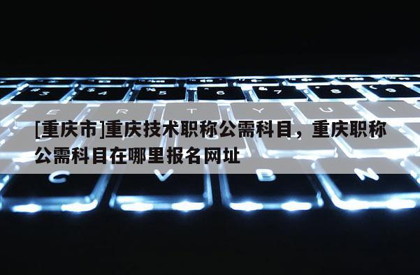 [重慶市]重慶技術(shù)職稱公需科目，重慶職稱公需科目在哪里報名網(wǎng)址