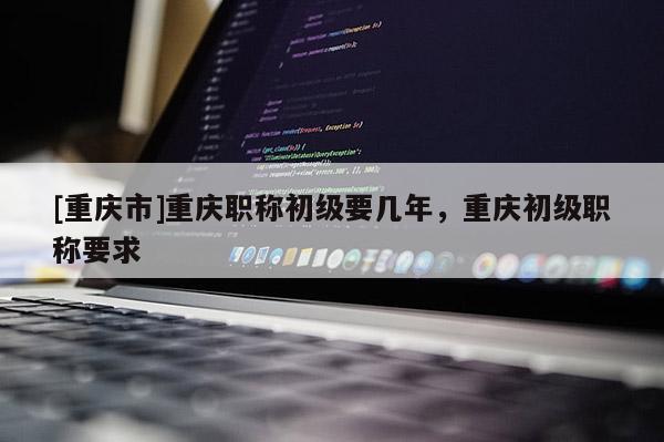 [重慶市]重慶職稱初級(jí)要幾年，重慶初級(jí)職稱要求