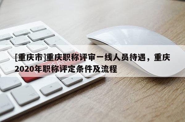 [重慶市]重慶職稱評審一線人員待遇，重慶2020年職稱評定條件及流程