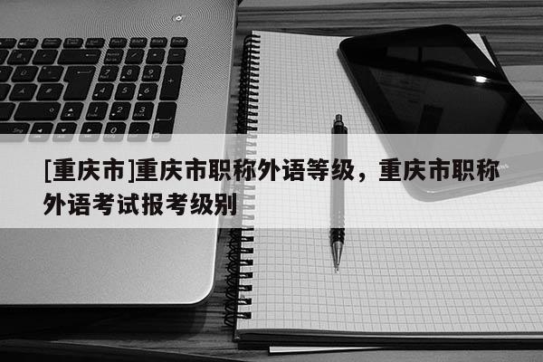 [重慶市]重慶市職稱外語(yǔ)等級(jí)，重慶市職稱外語(yǔ)考試報(bào)考級(jí)別