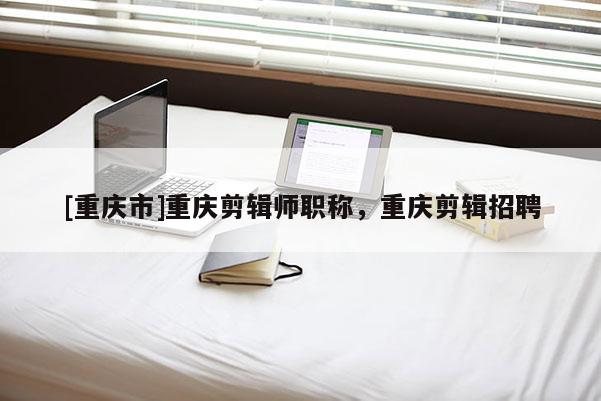 [重慶市]重慶剪輯師職稱，重慶剪輯招聘