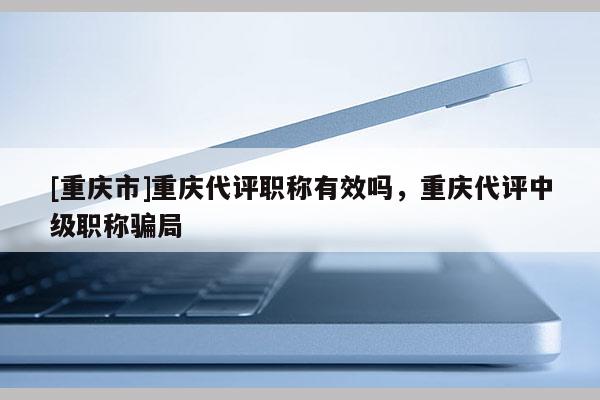 [重慶市]重慶代評職稱有效嗎，重慶代評中級職稱騙局