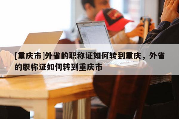 [重慶市]外省的職稱證如何轉到重慶，外省的職稱證如何轉到重慶市