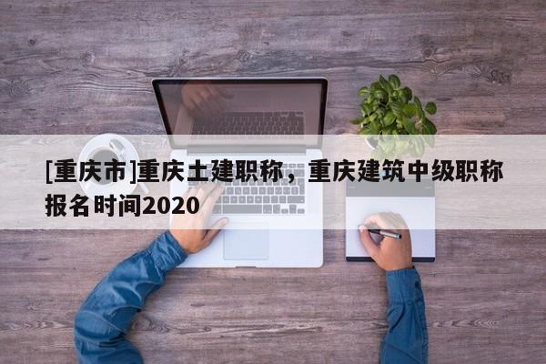 [重慶市]重慶土建職稱，重慶建筑中級(jí)職稱報(bào)名時(shí)間2020