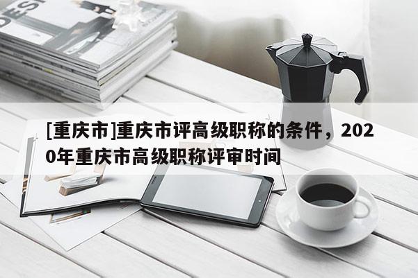 [重慶市]重慶市評(píng)高級(jí)職稱的條件，2020年重慶市高級(jí)職稱評(píng)審時(shí)間