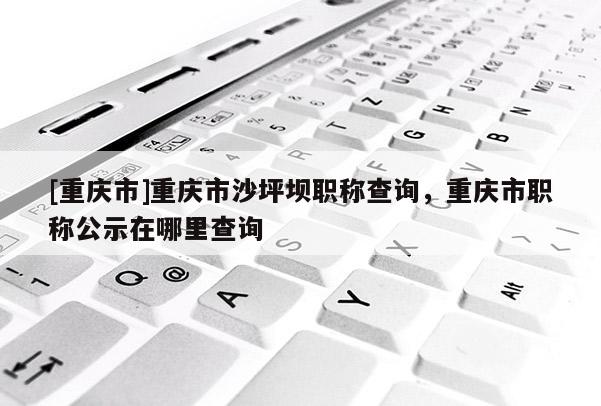 [重慶市]重慶市沙坪壩職稱查詢，重慶市職稱公示在哪里查詢
