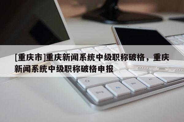 [重慶市]重慶新聞系統(tǒng)中級職稱破格，重慶新聞系統(tǒng)中級職稱破格申報