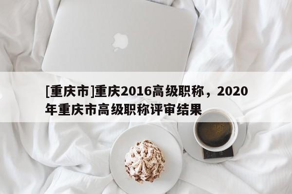 [重慶市]重慶2016高級職稱，2020年重慶市高級職稱評審結(jié)果