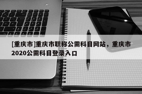 [重慶市]重慶市職稱公需科目網(wǎng)站，重慶市2020公需科目登錄入口