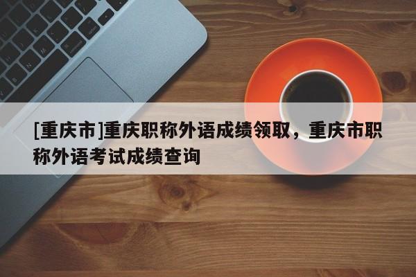 [重慶市]重慶職稱外語成績領(lǐng)取，重慶市職稱外語考試成績查詢