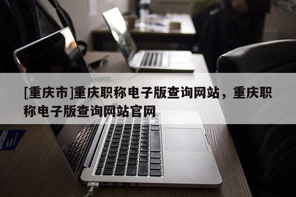 [重慶市]重慶職稱電子版查詢網(wǎng)站，重慶職稱電子版查詢網(wǎng)站官網(wǎng)