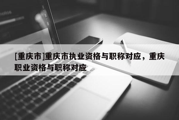 [重慶市]重慶市執(zhí)業(yè)資格與職稱對應(yīng)，重慶職業(yè)資格與職稱對應(yīng)