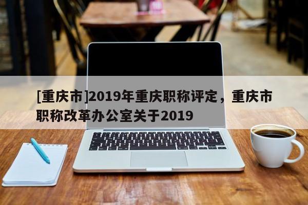 [重慶市]2019年重慶職稱評定，重慶市職稱改革辦公室關(guān)于2019