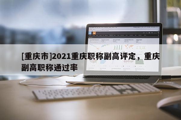 [重慶市]2021重慶職稱副高評定，重慶副高職稱通過率