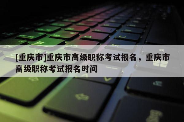 [重慶市]重慶市高級職稱考試報名，重慶市高級職稱考試報名時間
