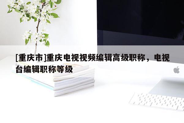 [重慶市]重慶電視視頻編輯高級職稱，電視臺編輯職稱等級