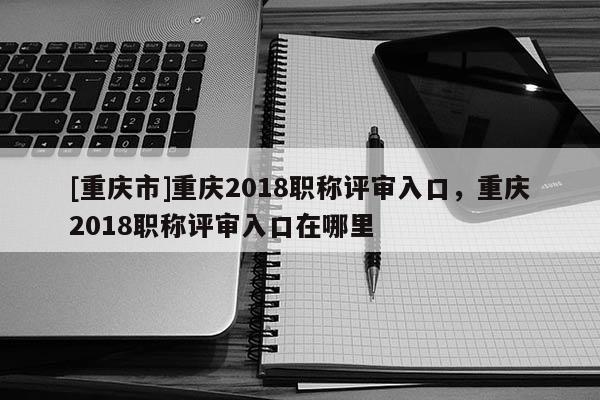 [重慶市]重慶2018職稱評審入口，重慶2018職稱評審入口在哪里