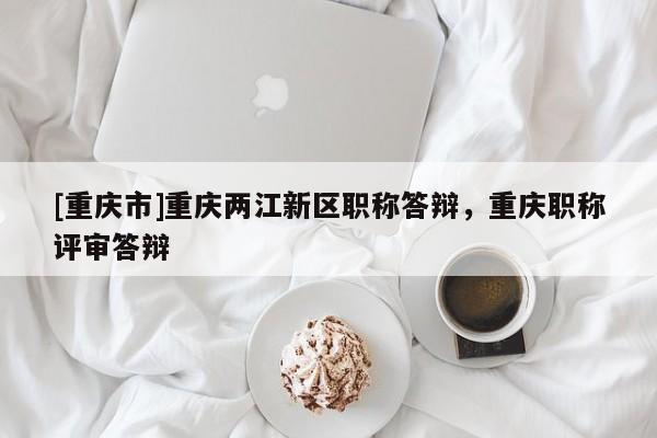 [重慶市]重慶兩江新區(qū)職稱答辯，重慶職稱評審答辯