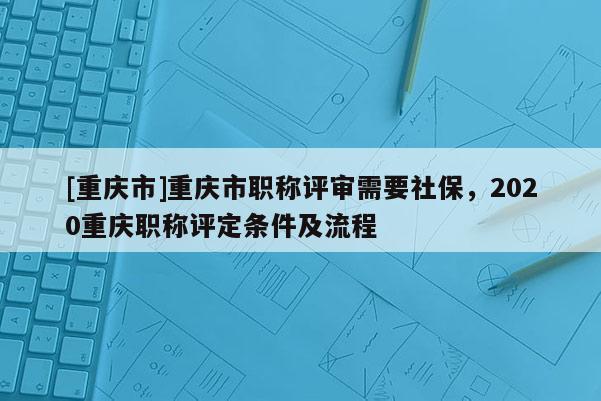 [重慶市]重慶市職稱評(píng)審需要社保，2020重慶職稱評(píng)定條件及流程