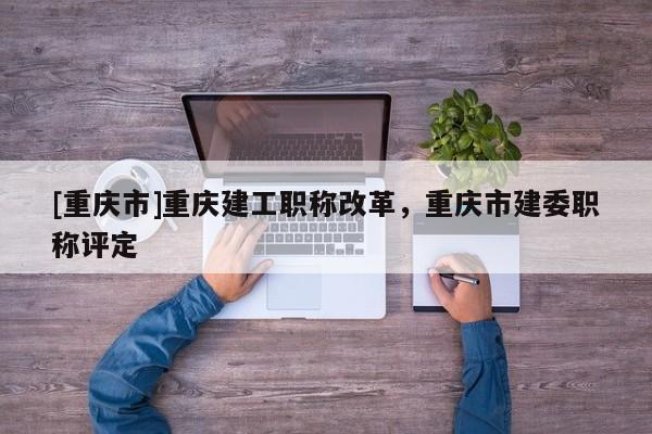 [重慶市]重慶建工職稱改革，重慶市建委職稱評定