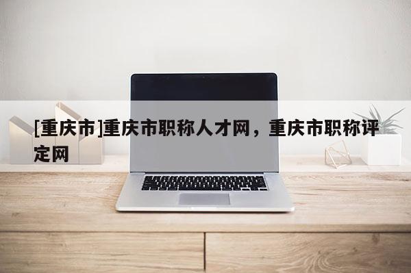 [重慶市]重慶市職稱人才網(wǎng)，重慶市職稱評定網(wǎng)