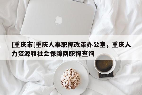 [重慶市]重慶人事職稱改革辦公室，重慶人力資源和社會保障網(wǎng)職稱查詢