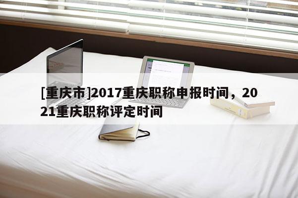 [重慶市]2017重慶職稱申報時間，2021重慶職稱評定時間