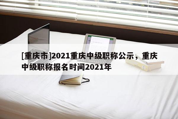 [重慶市]2021重慶中級職稱公示，重慶中級職稱報(bào)名時(shí)間2021年
