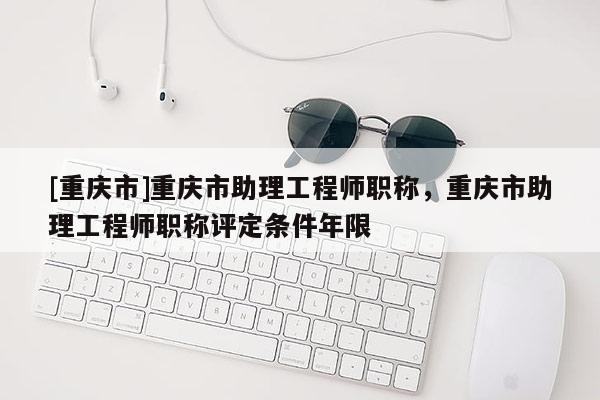 [重慶市]重慶市助理工程師職稱，重慶市助理工程師職稱評定條件年限