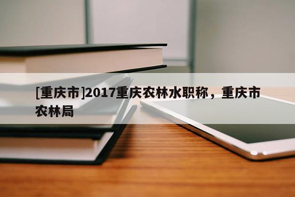 [重慶市]2017重慶農(nóng)林水職稱，重慶市農(nóng)林局
