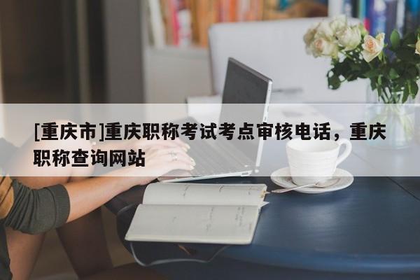 [重慶市]重慶職稱考試考點(diǎn)審核電話，重慶職稱查詢網(wǎng)站