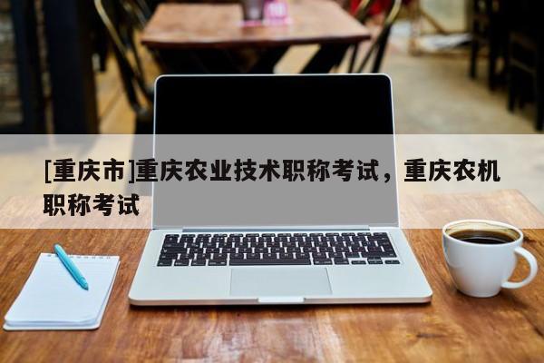 [重慶市]重慶農(nóng)業(yè)技術(shù)職稱考試，重慶農(nóng)機(jī)職稱考試