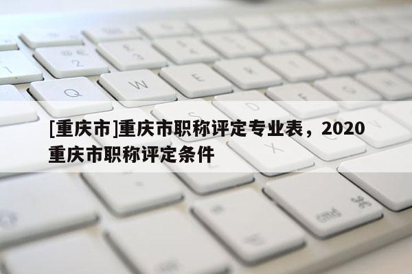 [重慶市]重慶市職稱評定專業(yè)表，2020重慶市職稱評定條件