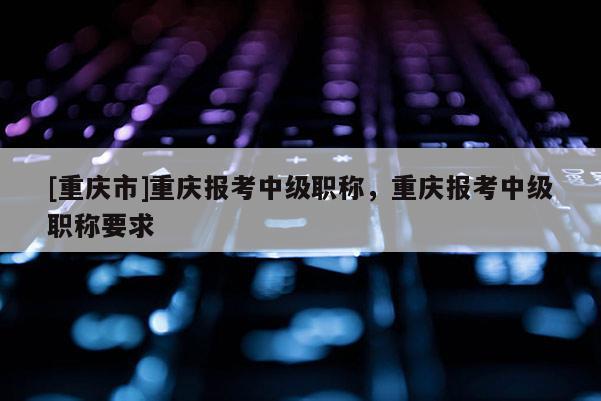 [重慶市]重慶報考中級職稱，重慶報考中級職稱要求
