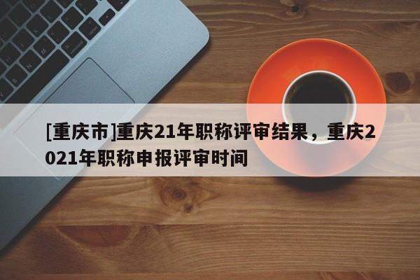 [重慶市]重慶21年職稱評(píng)審結(jié)果，重慶2021年職稱申報(bào)評(píng)審時(shí)間