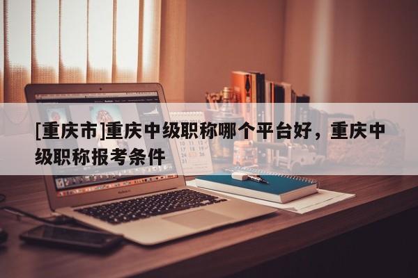 [重慶市]重慶中級(jí)職稱哪個(gè)平臺(tái)好，重慶中級(jí)職稱報(bào)考條件