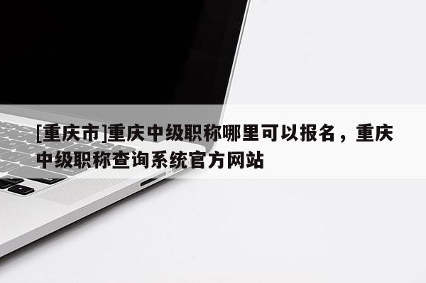 [重慶市]重慶中級職稱哪里可以報(bào)名，重慶中級職稱查詢系統(tǒng)官方網(wǎng)站