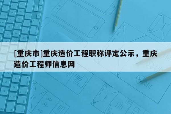 [重慶市]重慶造價(jià)工程職稱評(píng)定公示，重慶造價(jià)工程師信息網(wǎng)