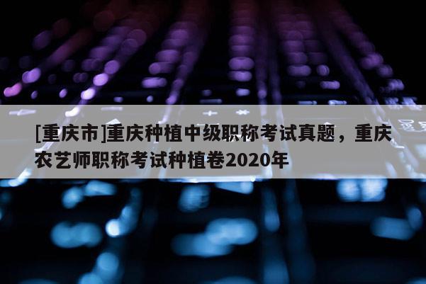 [重慶市]重慶種植中級職稱考試真題，重慶農(nóng)藝師職稱考試種植卷2020年
