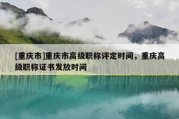 [重慶市]重慶市高級職稱評定時間，重慶高級職稱證書發(fā)放時間