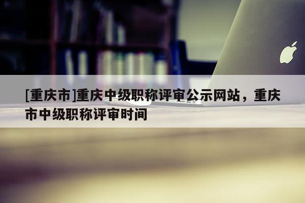 [重慶市]重慶中級職稱評審公示網(wǎng)站，重慶市中級職稱評審時間