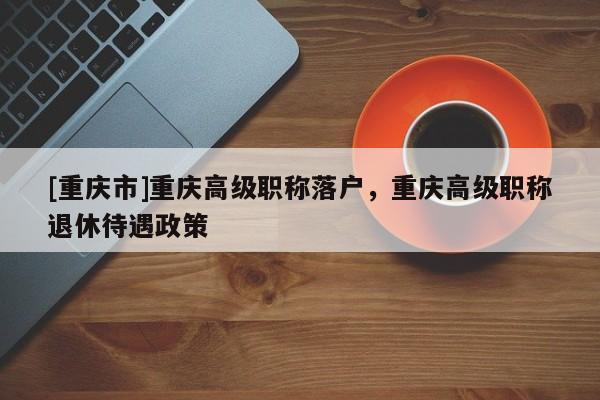 [重慶市]重慶高級(jí)職稱落戶，重慶高級(jí)職稱退休待遇政策