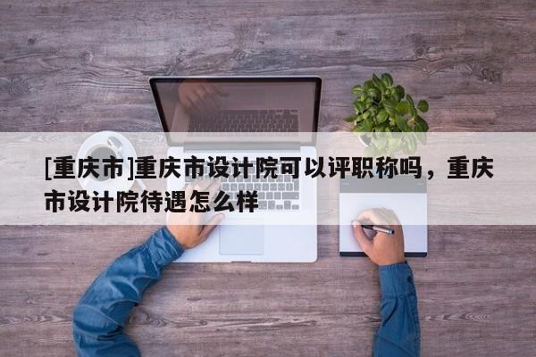 [重慶市]重慶市設(shè)計(jì)院可以評(píng)職稱嗎，重慶市設(shè)計(jì)院待遇怎么樣