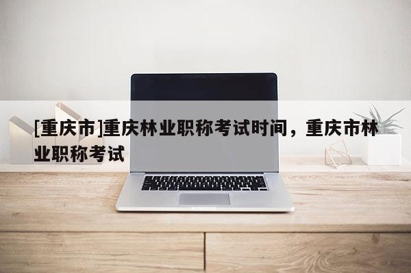 [重慶市]重慶林業(yè)職稱考試時間，重慶市林業(yè)職稱考試