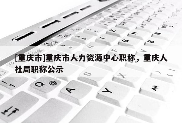 [重慶市]重慶市人力資源中心職稱，重慶人社局職稱公示