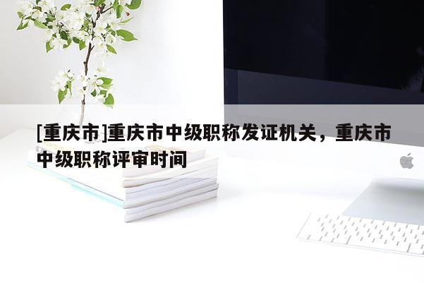 [重慶市]重慶市中級(jí)職稱發(fā)證機(jī)關(guān)，重慶市中級(jí)職稱評(píng)審時(shí)間