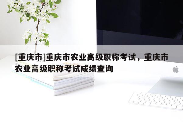 [重慶市]重慶市農(nóng)業(yè)高級(jí)職稱考試，重慶市農(nóng)業(yè)高級(jí)職稱考試成績(jī)查詢